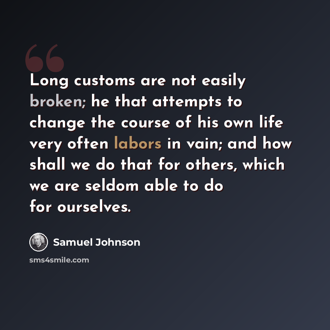 “Long customs are not easily broken; he that attempts to change the course of his own life very often labors in vain; and how shall we do that for others, which we are seldom able to do for ourselves.” quote by Samuel Johnson