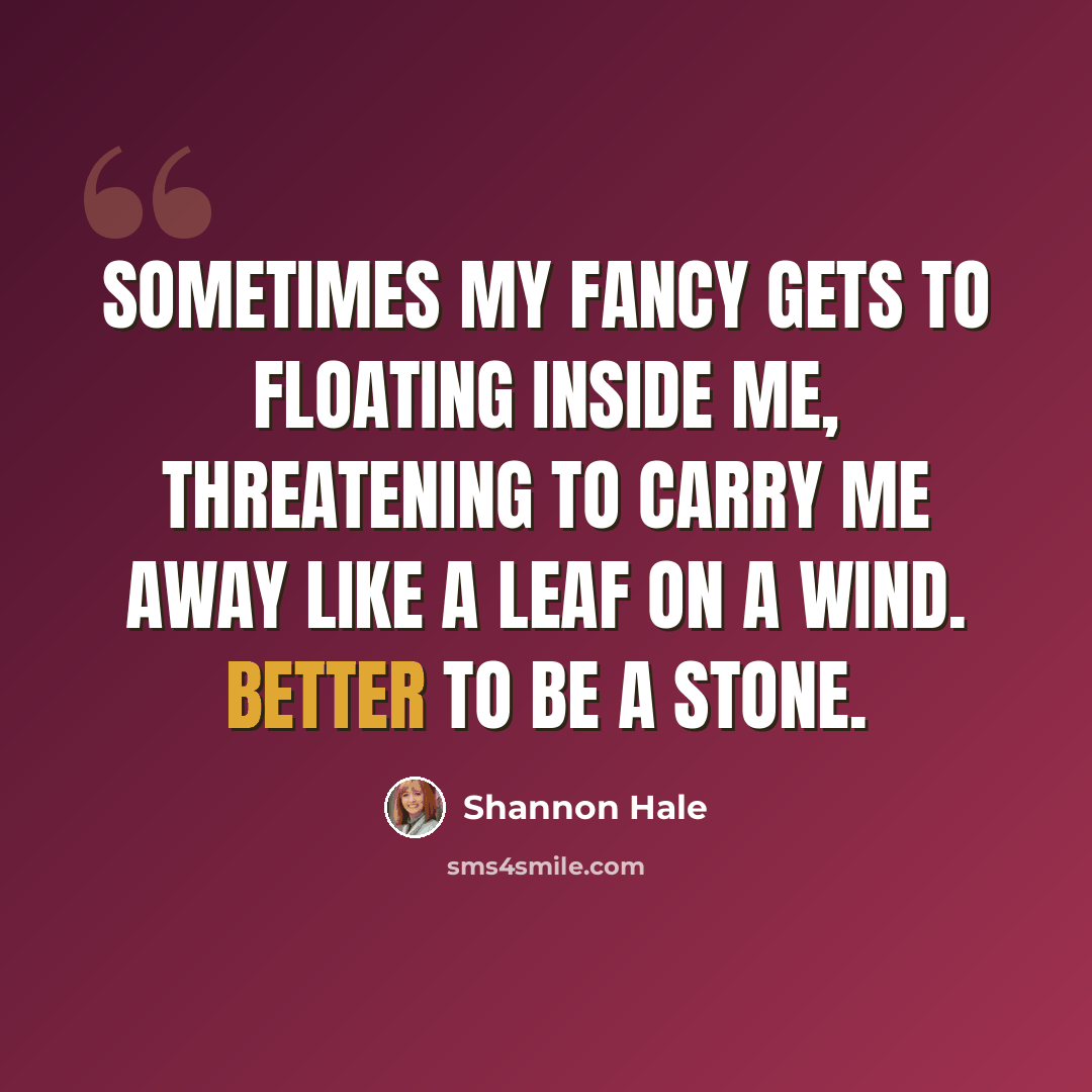 “Sometimes my fancy gets to floating inside me, threatening to carry me away like a leaf on a wind. Better to be a stone.” quote by Shannon Hale