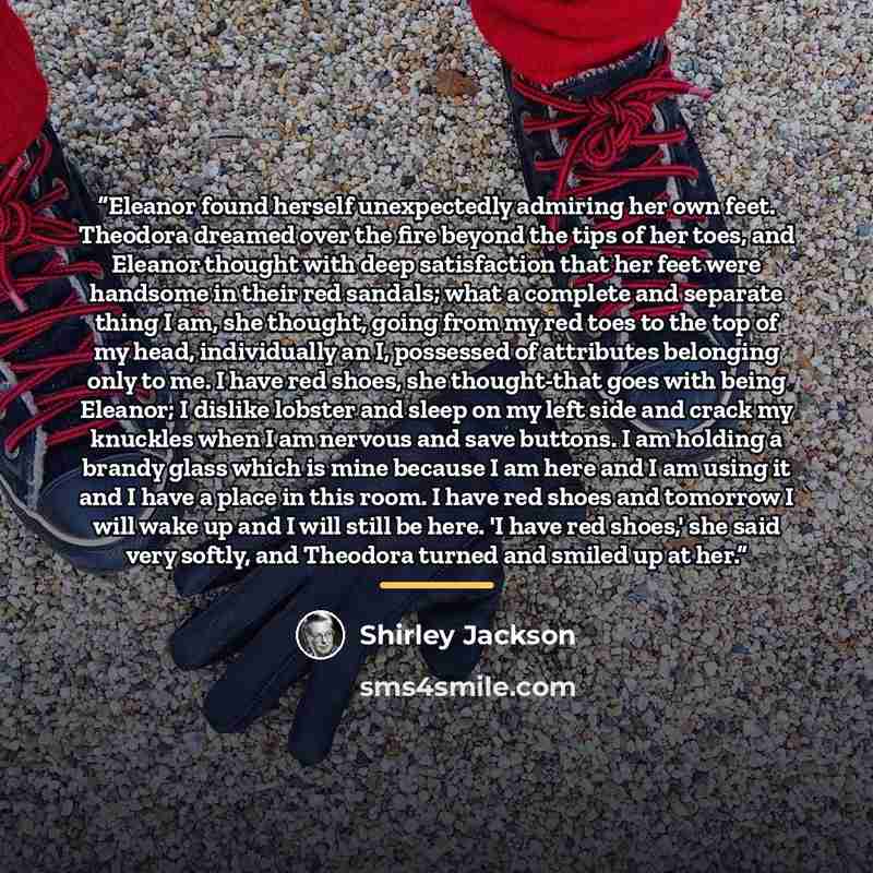 “Eleanor found herself unexpectedly admiring her own feet. Theodora dreamed over the fire beyond the tips of her toes, and Eleanor thought with deep satisfaction that her feet were handsome in their red sandals; what a complete and separate thing I am, she thought, going from my red toes to the top…” quote by Shirley Jackson