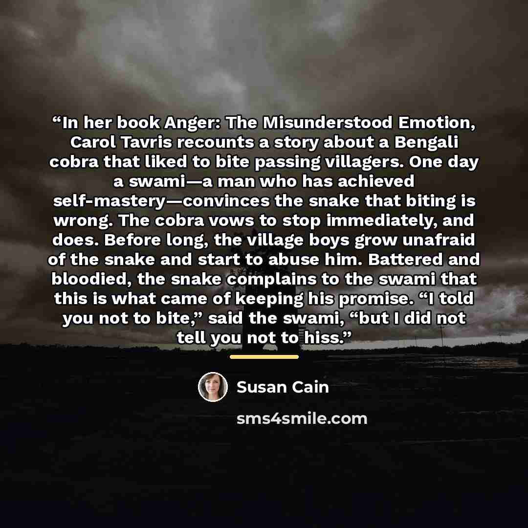 “In her book Anger: The Misunderstood Emotion, Carol Tavris recounts a story about a Bengali cobra that liked to bite passing villagers. One day a swami—a man who has achieved self-mastery—convinces the snake that biting is wrong. The cobra vows to stop immediately, and does. Before long, the…” quote by Susan Cain
