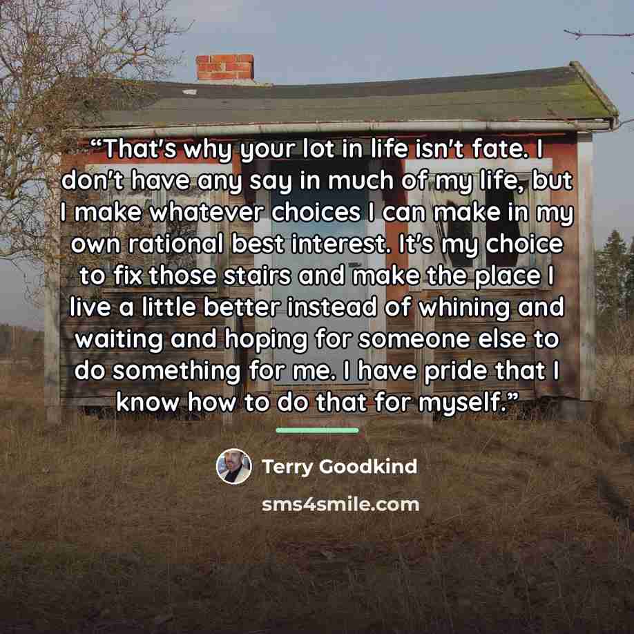 “That's why your lot in life isn't fate. I don't have any say in much of my life, but I make whatever choices I can make in my own rational best interest. It's my choice to fix those stairs and make the place I live a little better instead of whining and waiting and hoping for someone else to do…” quote by Terry Goodkind