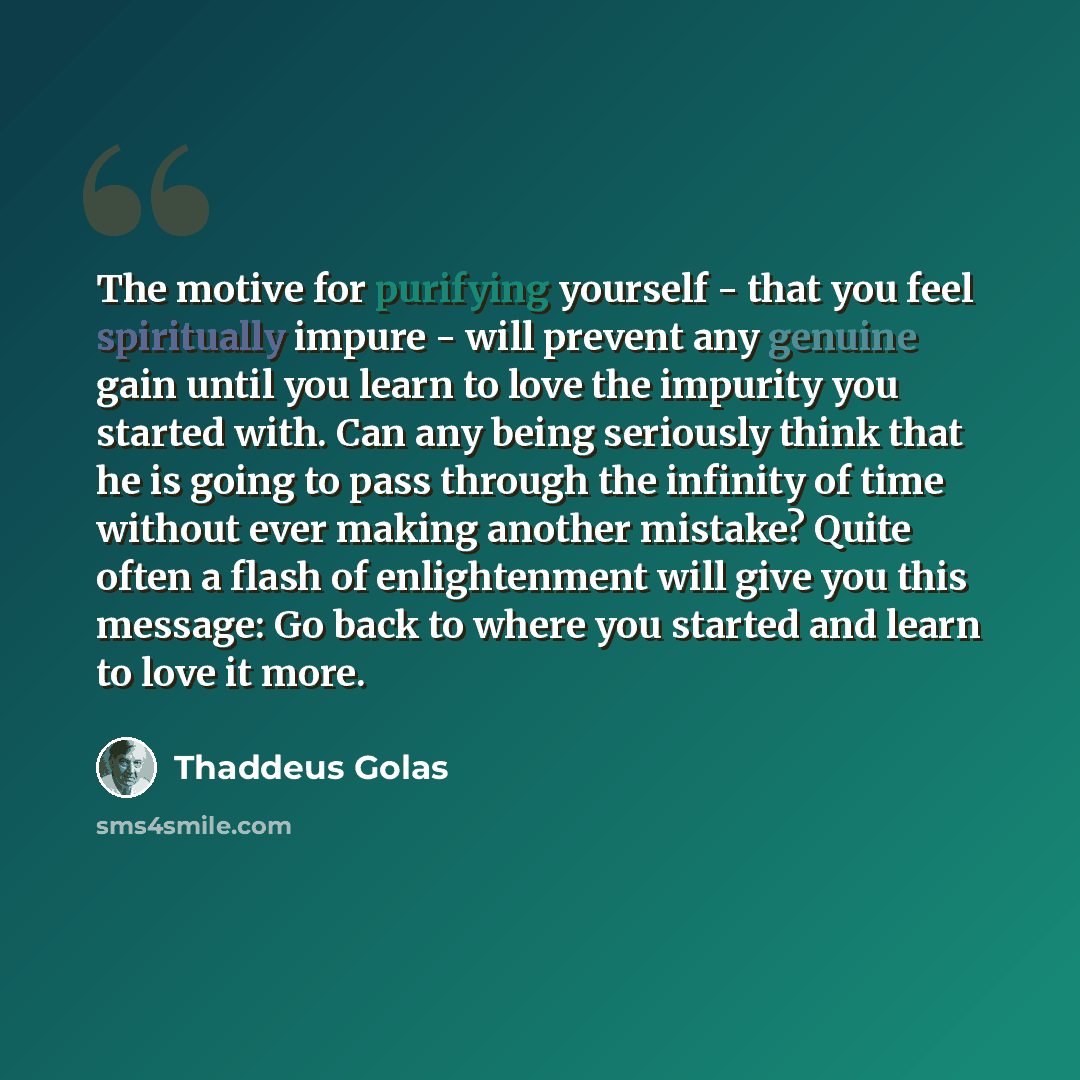 “The motive for purifying yourself - that you feel spiritually impure - will prevent any genuine gain until you learn to love the impurity you started with. Can any being seriously think that he is going to pass through the infinity of time without ever making another mistake? Quite often a flash…” quote by Thaddeus Golas