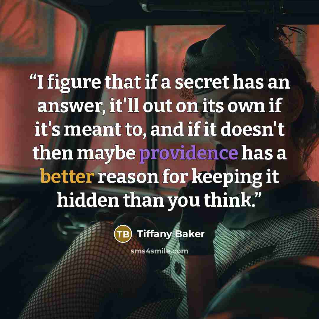 “I figure that if a secret has an answer, it'll out on its own if it's meant to, and if it doesn't then maybe providence has a better reason for keeping it hidden than you think.” quote by Tiffany Baker