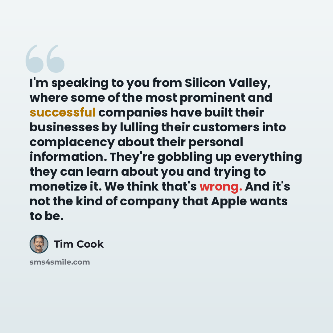 “I'm speaking to you from Silicon Valley, where some of the most prominent and successful companies have built their businesses by lulling their customers into complacency about their personal information. They're gobbling up everything they can learn about you and trying to monetize it. We think…” quote by Tim Cook