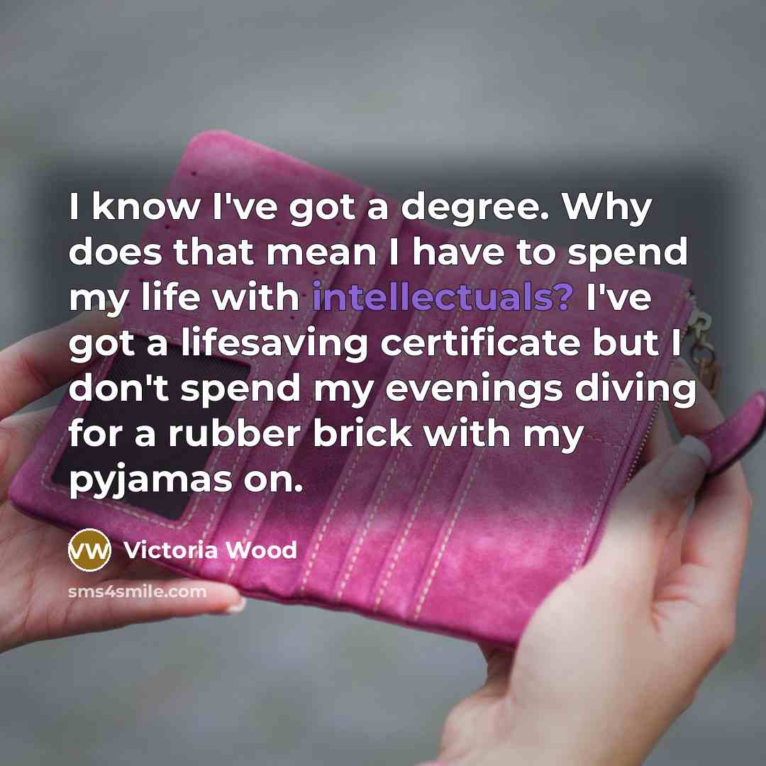 “I know I've got a degree. Why does that mean I have to spend my life with intellectuals? I've got a lifesaving certificate but I don't spend my evenings diving for a rubber brick with my pyjamas on.” quote by Victoria Wood
