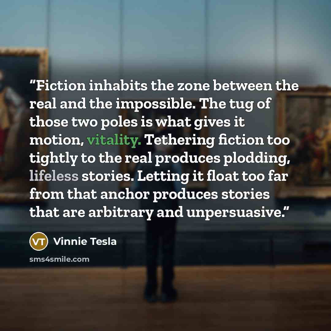 “Fiction inhabits the zone between the real and the impossible. The tug of those two poles is what gives it motion, vitality. Tethering fiction too tightly to the real produces plodding, lifeless stories. Letting it float too far from that anchor produces stories that are arbitrary and unpersuasive.” quote by Vinnie Tesla