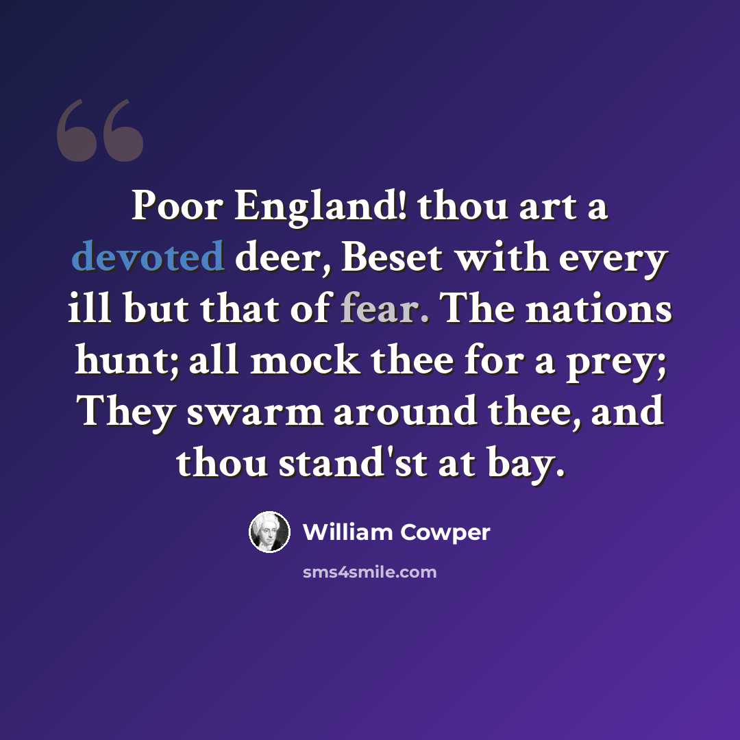 “Poor England! thou art a devoted deer, Beset with every ill but that of fear. The nations hunt; all mock thee for a prey; They swarm around thee, and thou stand'st at bay.” quote by William Cowper