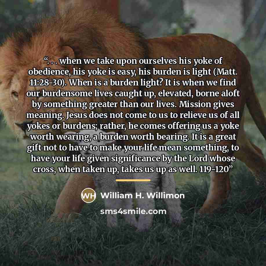 “. . . when we take upon ourselves his yoke of obedience, his yoke is easy, his burden is light (Matt. 11:28-30). When is a burden light? It is when we find our burdensome lives caught up, elevated, borne aloft by something greater than our lives. Mission gives meaning. Jesus does not come to us to…” quote by William H. Willimon