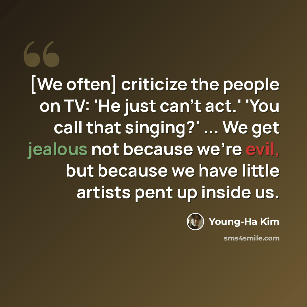 “[We often] criticize the people on TV: 'He just can't act.' 'You call that singing?' ... We get jealous not because we're evil, but because we have little artists pent up inside us.” quote by Young-Ha Kim