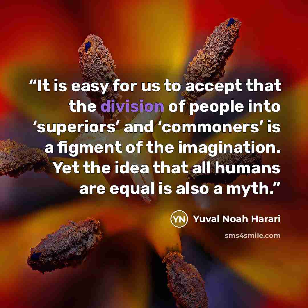 “It is easy for us to accept that the division of people into ‘superiors’ and ‘commoners’ is a figment of the imagination. Yet the idea that all humans are equal is also a myth.” quote by Yuval Noah Harari