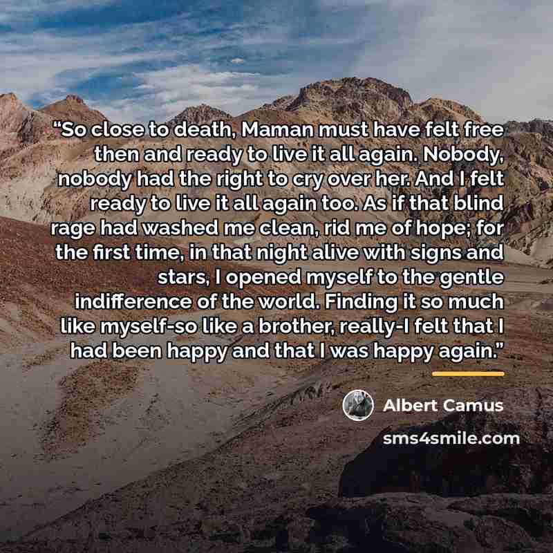 “So close to death, Maman must have felt free then and ready to live it all again. Nobody, nobody had the right to cry over her. And I felt ready to live it all again too. As if that blind rage had washed me clean, rid me of hope; for the first time, in that night alive with signs and stars, I…” quote by Albert Camus