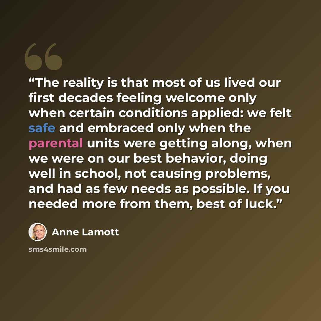 “The reality is that most of us lived our first decades feeling welcome only when certain conditions applied: we felt safe and embraced only when the parental units were getting along, when we were on our best behavior, doing well in school, not causing problems, and had as few needs as possible…” quote by Anne Lamott