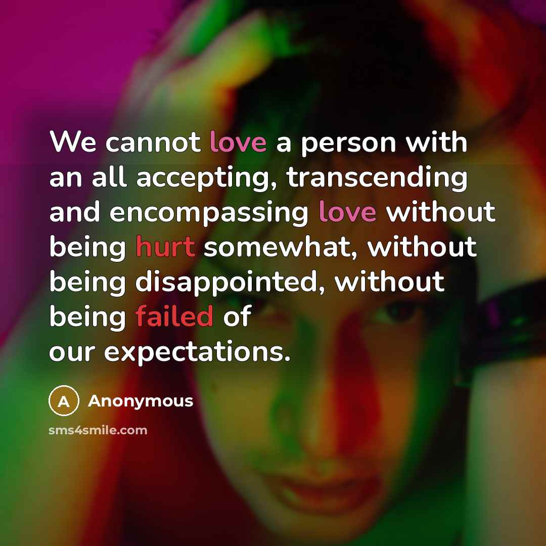 “We cannot love a person with an all accepting, transcending and encompassing love without being hurt somewhat, without being disappointed, without being failed of our expectations.” quote by Anonymous
