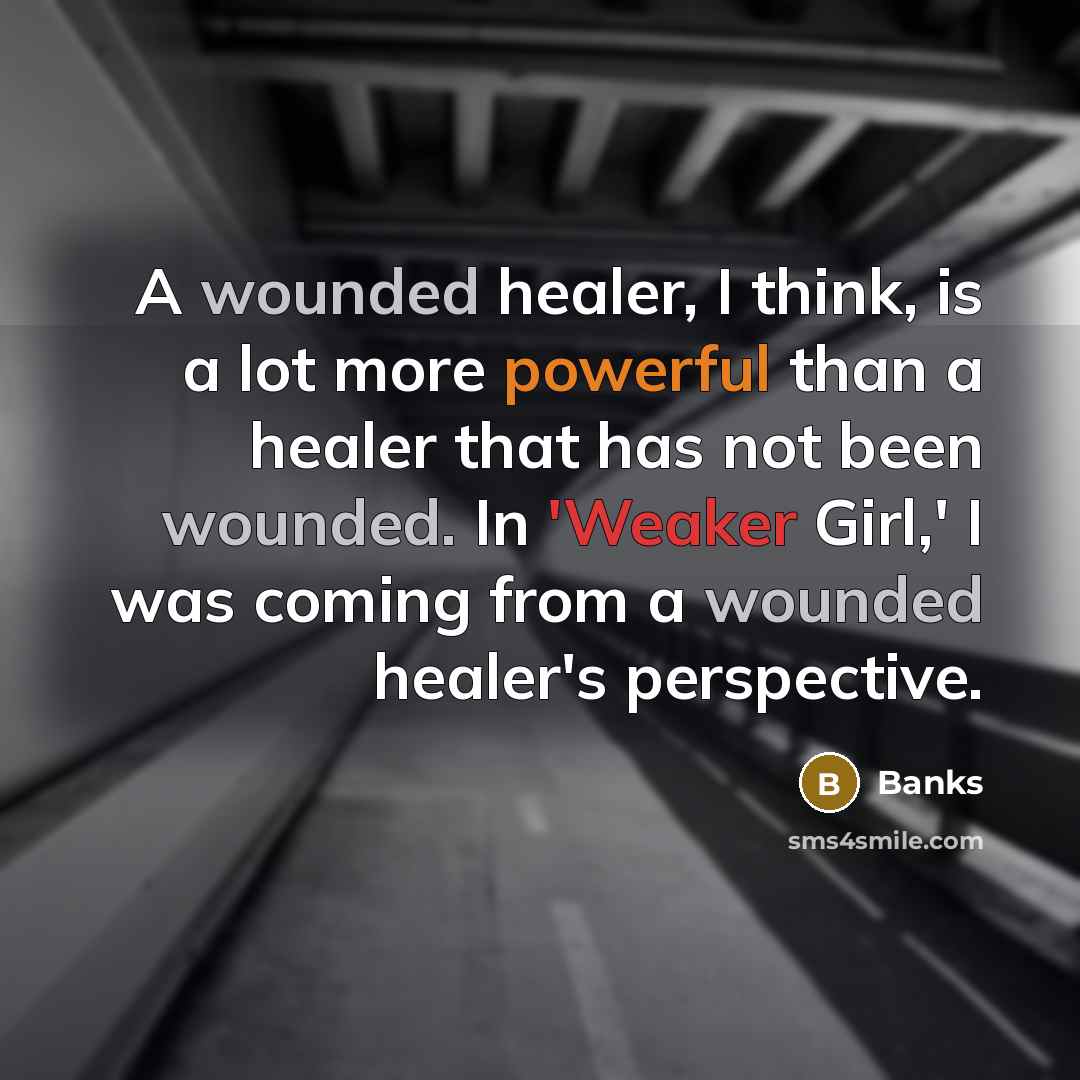 “A wounded healer, I think, is a lot more powerful than a healer that has not been wounded. In 'Weaker Girl,' I was coming from a wounded healer's perspective.” quote by Banks
