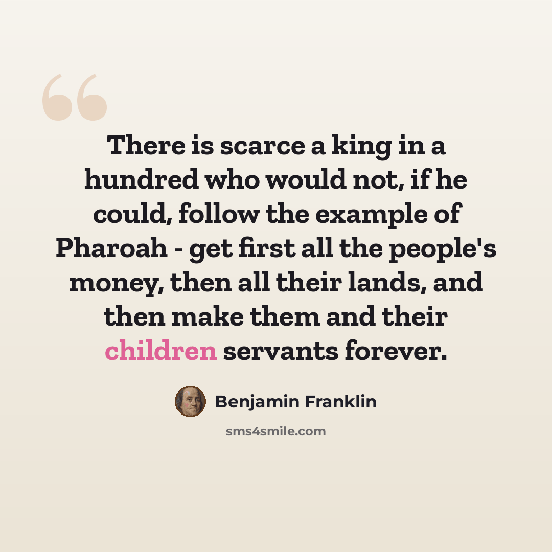 “There is scarce a king in a hundred who would not, if he could, follow the example of Pharoah - get first all the people's money, then all their lands, and then make them and their children servants forever.” quote by Benjamin Franklin