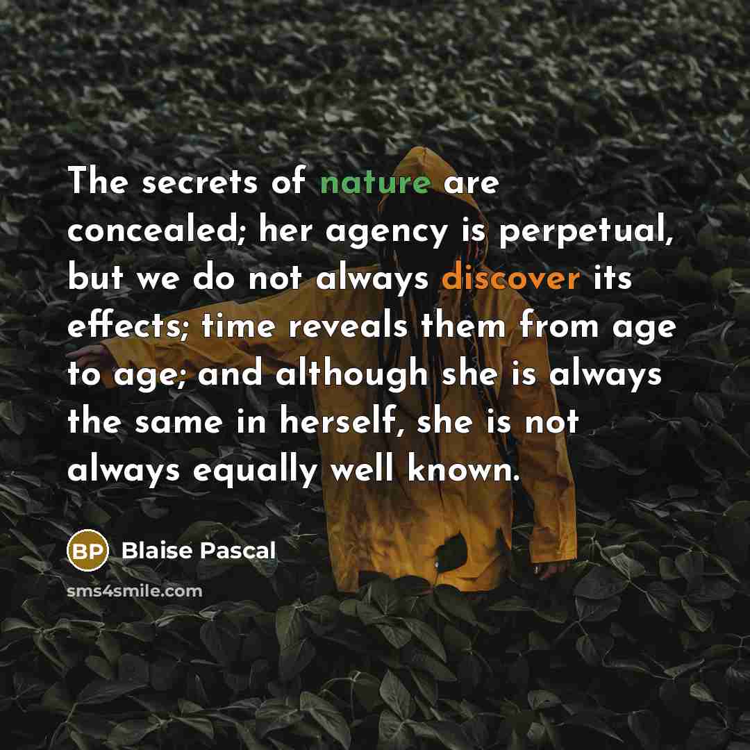“The secrets of nature are concealed; her agency is perpetual, but we do not always discover its effects; time reveals them from age to age; and although she is always the same in herself, she is not always equally well known.” quote by Blaise Pascal