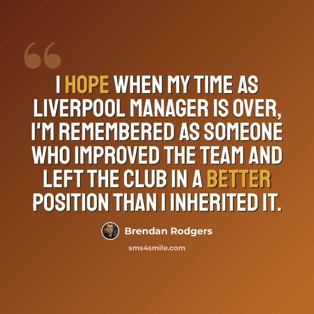 “I hope when my time as Liverpool manager is over, I'm remembered as someone who improved the team and left the club in a better position than I inherited it.” quote by Brendan Rodgers