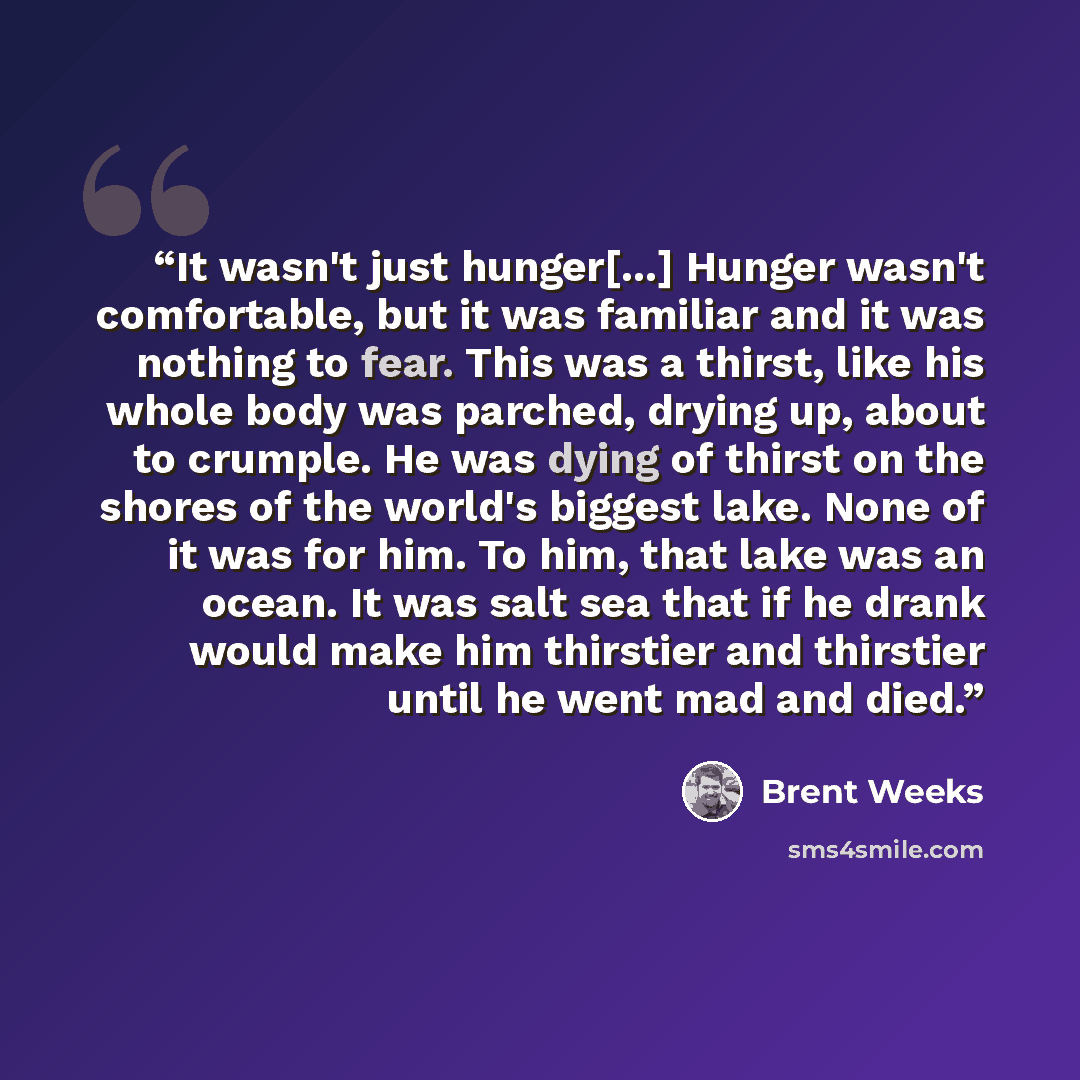 “It wasn't just hunger[...] Hunger wasn't comfortable, but it was familiar and it was nothing to fear. This was a thirst, like his whole body was parched, drying up, about to crumple. He was dying of thirst on the shores of the world's biggest lake. None of it was for him. To him, that lake was an…” quote by Brent Weeks