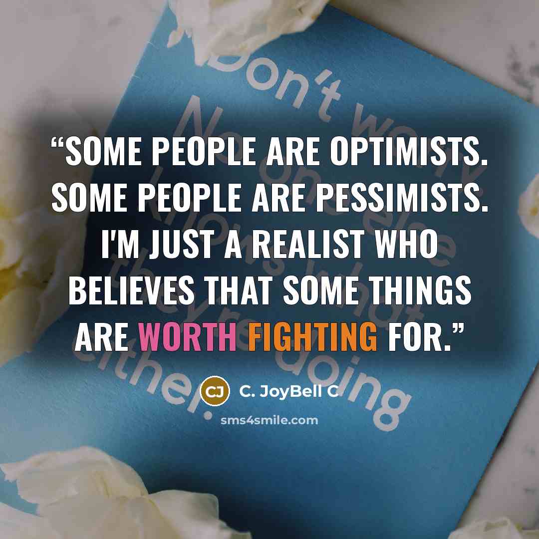 “Some people are optimists. Some people are pessimists. I'm just a realist who believes that some things are worth fighting for.” quote by C. JoyBell C
