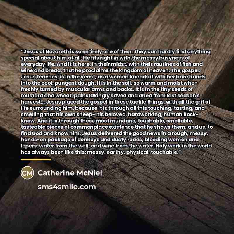 “Jesus of Nazareth is so entirely one of them they can hardly find anything special about him at all. He fits right in with the messy busyness of everyday life. And it is here, in their midst, with their routines of fish and wine and bread, that he proclaims the kingdom of heaven. The gospel, Jesus…” quote by Catherine McNiel