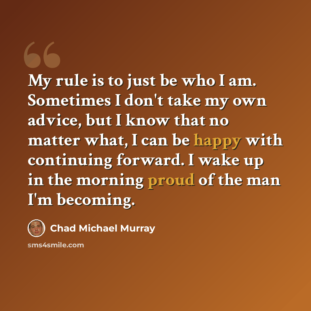 “My rule is to just be who I am. Sometimes I don't take my own advice, but I know that no matter what, I can be happy with continuing forward. I wake up in the morning proud of the man I'm becoming.” quote by Chad Michael Murray