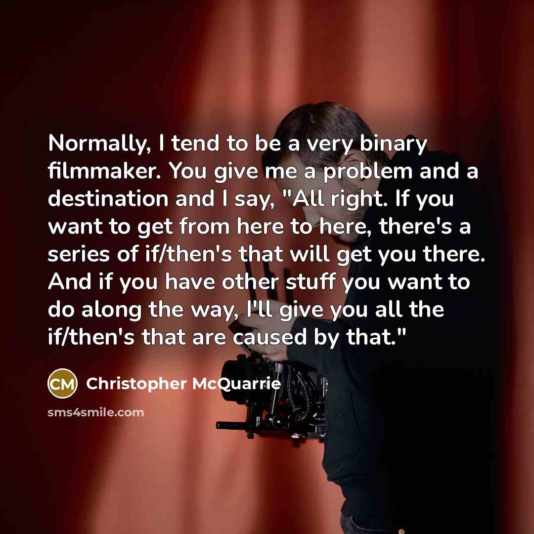 “Normally, I tend to be a very binary filmmaker. You give me a problem and a destination and I say, "All right. If you want to get from here to here, there's a series of if/then's that will get you there. And if you have other stuff you want to do along the way, I'll give you all the if/then's that…” quote by Christopher McQuarrie