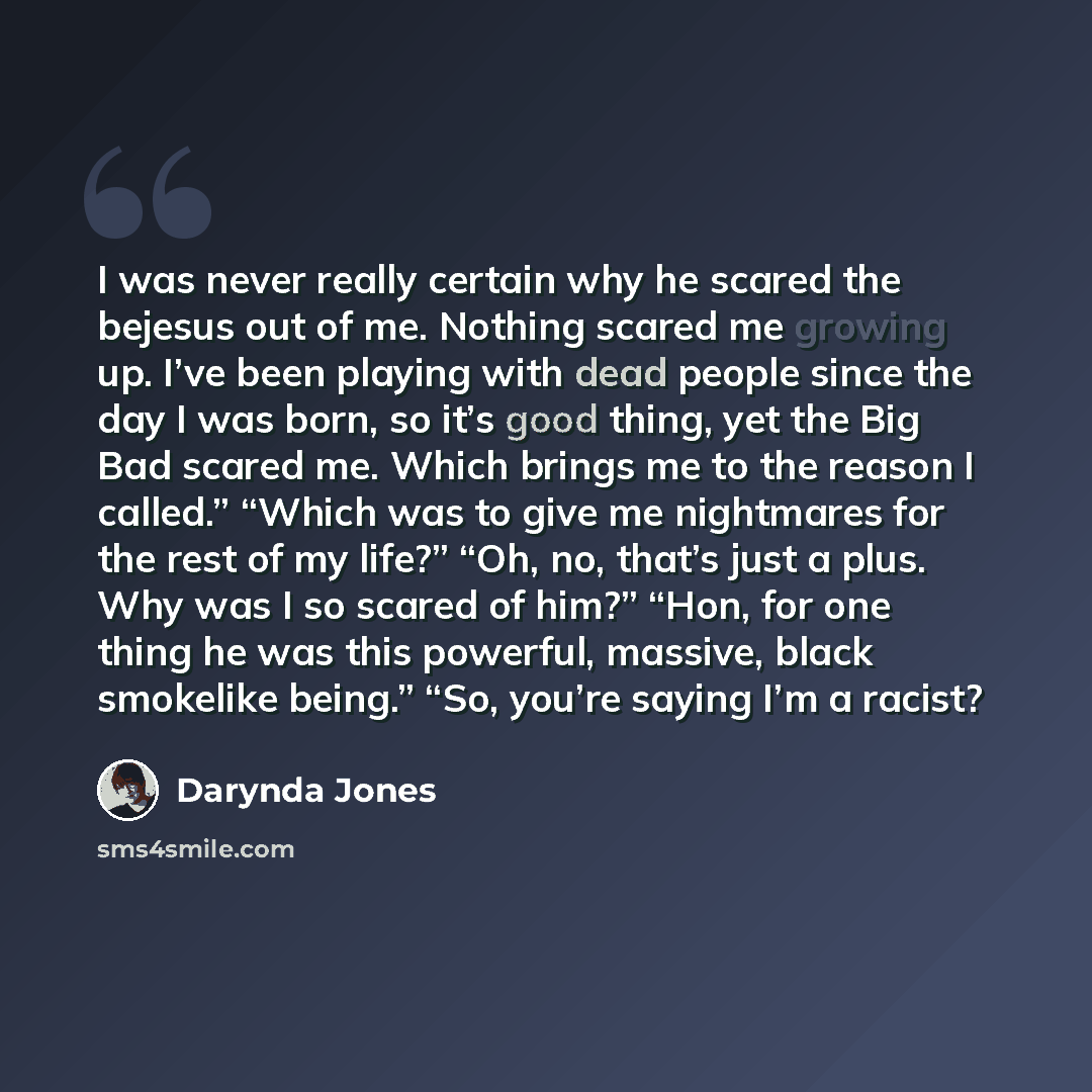 “I was never really certain why he scared the bejesus out of me. Nothing scared me growing up. I’ve been playing with dead people since the day I was born, so it’s good thing, yet the Big Bad scared me. Which brings me to the reason I called.” “Which was to give me nightmares for the rest of my…” quote by Darynda Jones