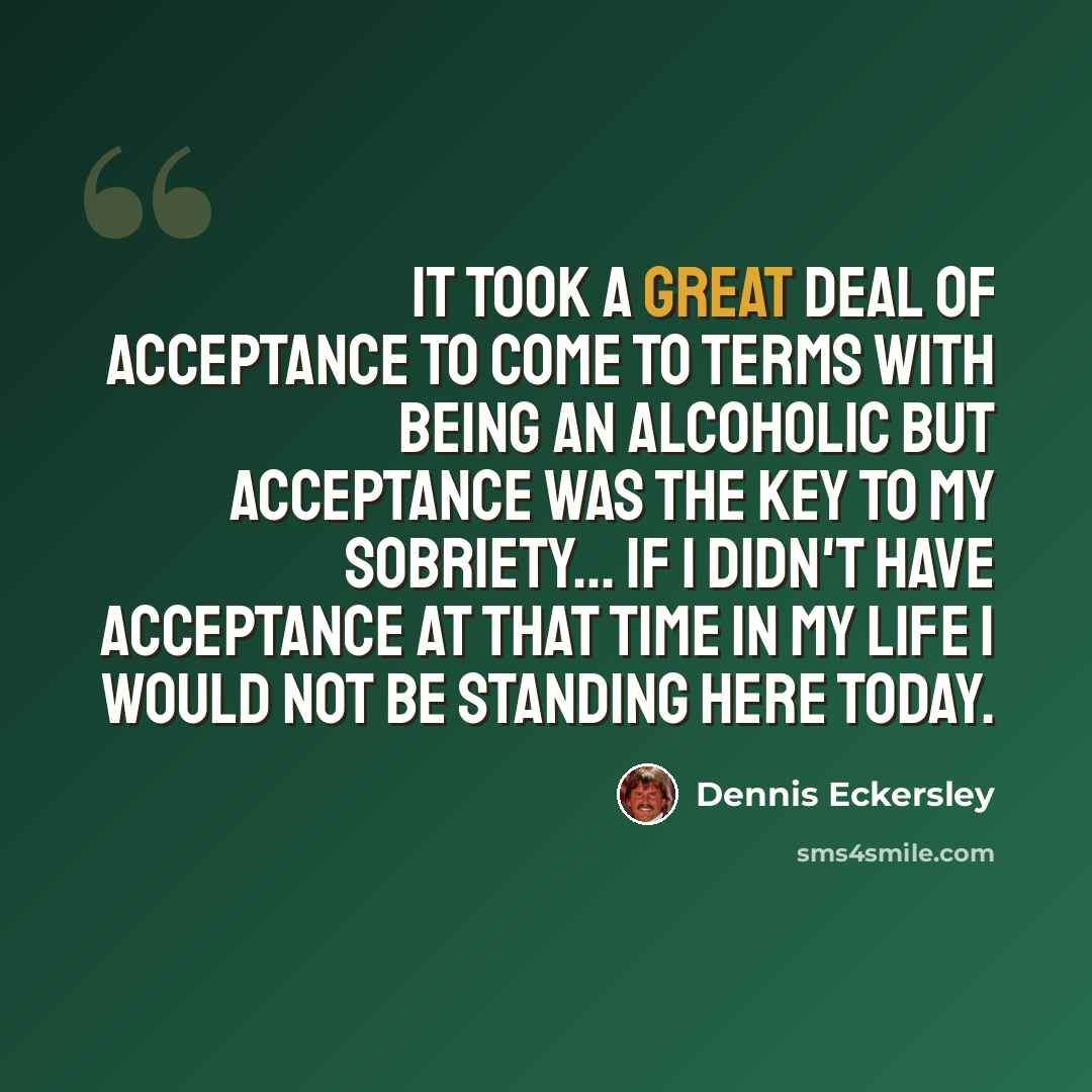“It took a great deal of acceptance to come to terms with being an alcoholic but acceptance was the key to my sobriety... If I didn't have acceptance at that time in my life I would not be standing here today.” quote by Dennis Eckersley