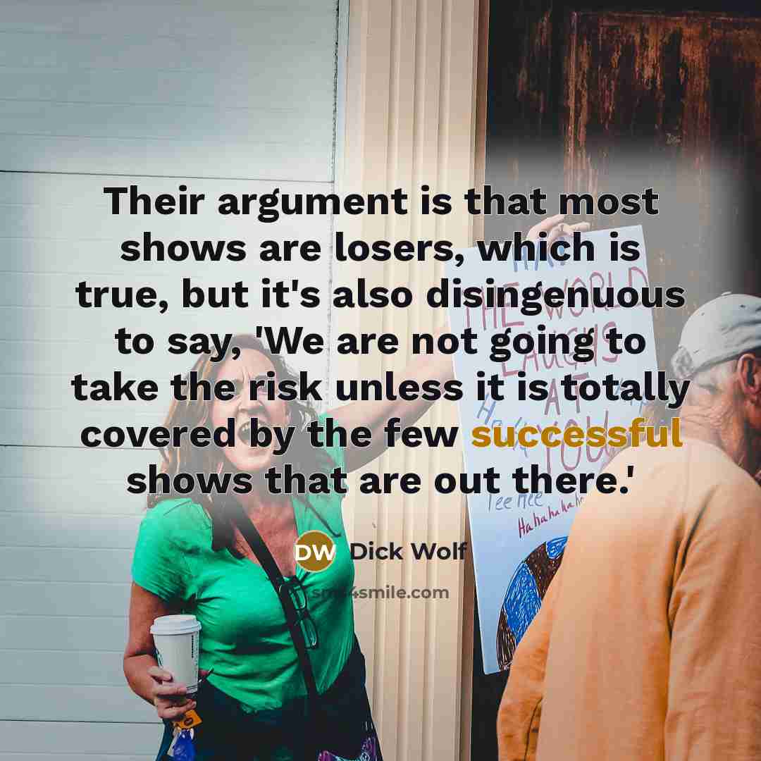 “Their argument is that most shows are losers, which is true, but it's also disingenuous to say, 'We are not going to take the risk unless it is totally covered by the few successful shows that are out there.'” quote by Dick Wolf