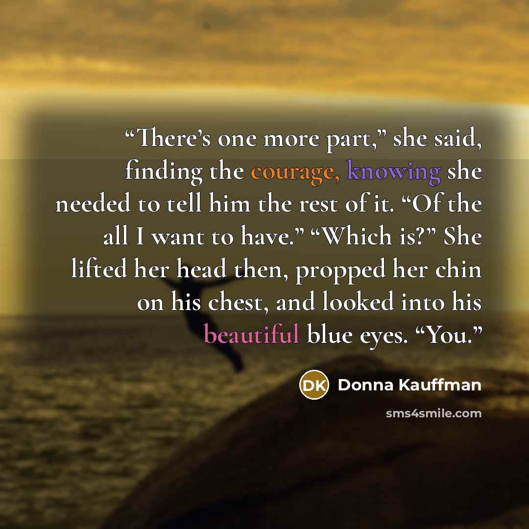 “There’s one more part,” she said, finding the courage, knowing she needed to tell him the rest of it. “Of the all I want to have.” “Which is?” She lifted her head then, propped her chin on his chest, and looked into his beautiful blue eyes. “You.” quote by Donna Kauffman
