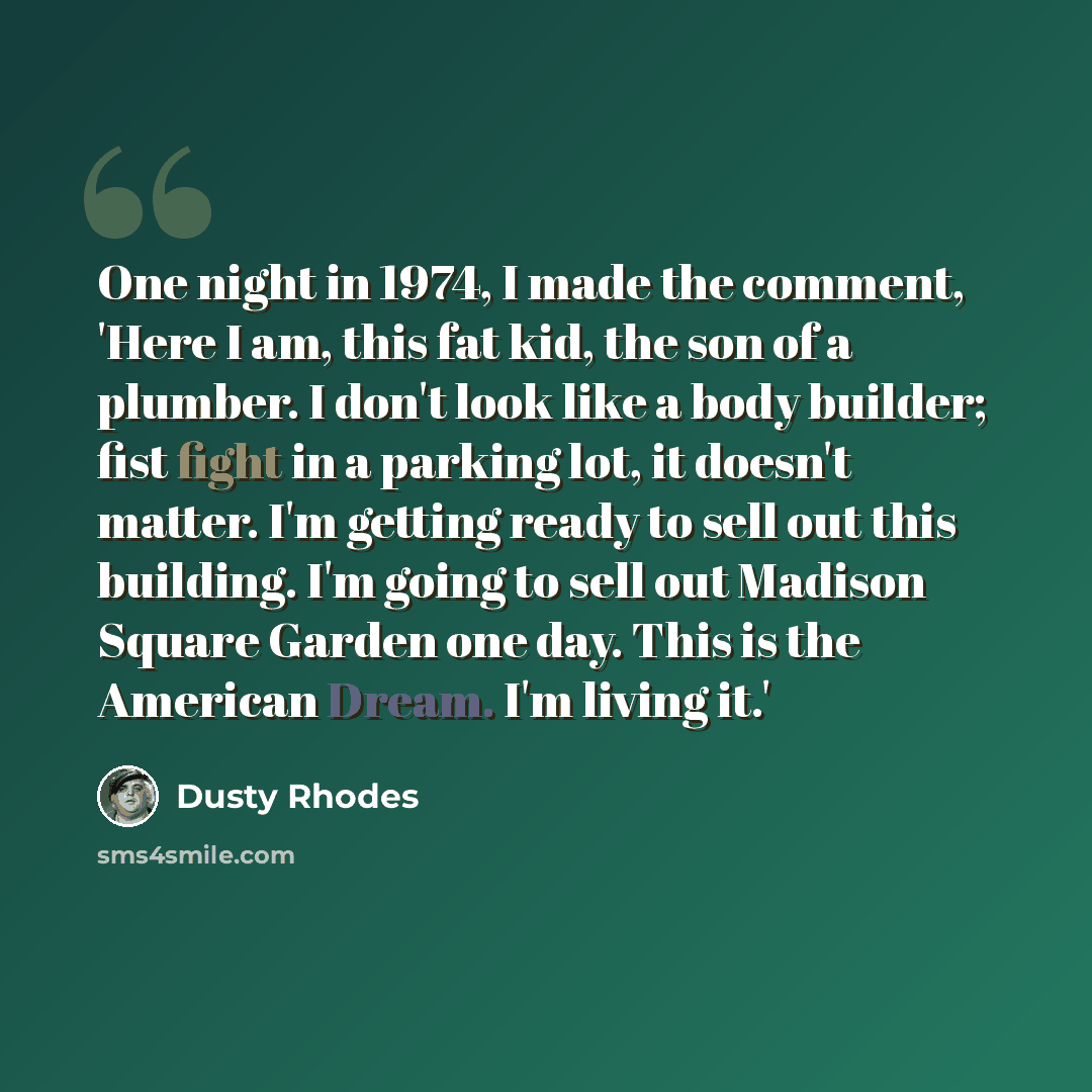 “One night in 1974, I made the comment, 'Here I am, this fat kid, the son of a plumber. I don't look like a body builder; fist fight in a parking lot, it doesn't matter. I'm getting ready to sell out this building. I'm going to sell out Madison Square Garden one day. This is the American Dream. I'm…” quote by Dusty Rhodes