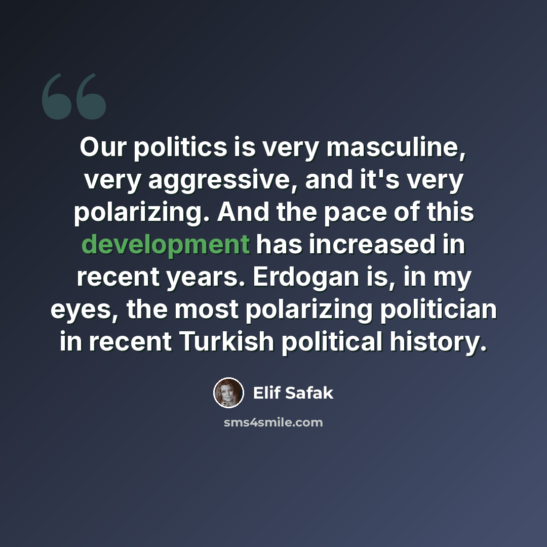 “Our politics is very masculine, very aggressive, and it's very polarizing. And the pace of this development has increased in recent years. Erdogan is, in my eyes, the most polarizing politician in recent Turkish political history.” quote by Elif Safak