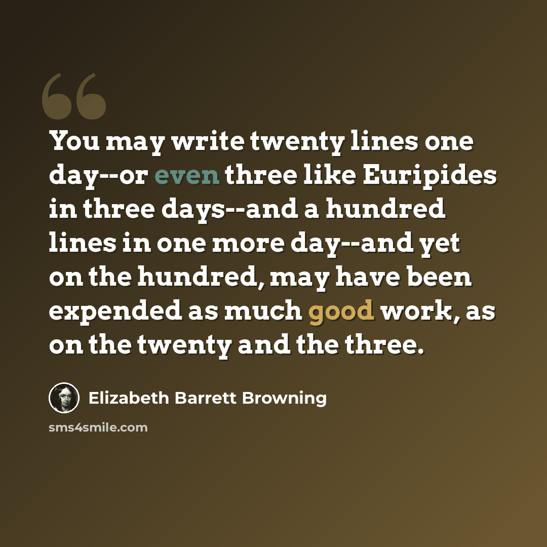 “You may write twenty lines one day--or even three like Euripides in three days--and a hundred lines in one more day--and yet on the hundred, may have been expended as much good work, as on the twenty and the three.” quote by Elizabeth Barrett Browning