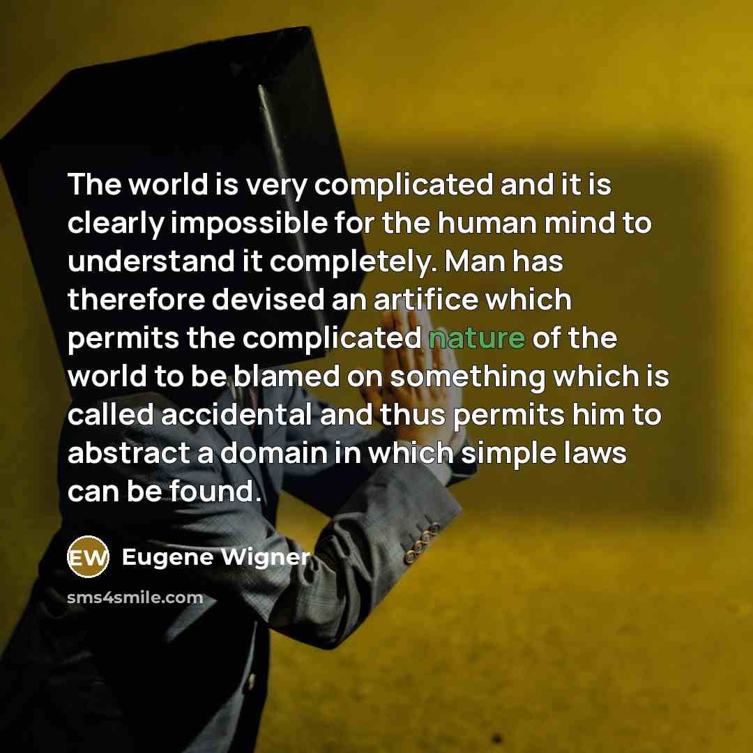 “The world is very complicated and it is clearly impossible for the human mind to understand it completely. Man has therefore devised an artifice which permits the complicated nature of the world to be blamed on something which is called accidental and thus permits him to abstract a domain in which…” quote by Eugene Wigner