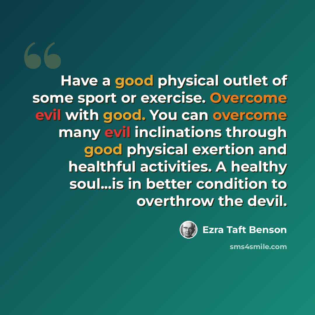 “Have a good physical outlet of some sport or exercise. Overcome evil with good. You can overcome many evil inclinations through good physical exertion and healthful activities. A healthy soul...is in better condition to overthrow the devil.” quote by Ezra Taft Benson