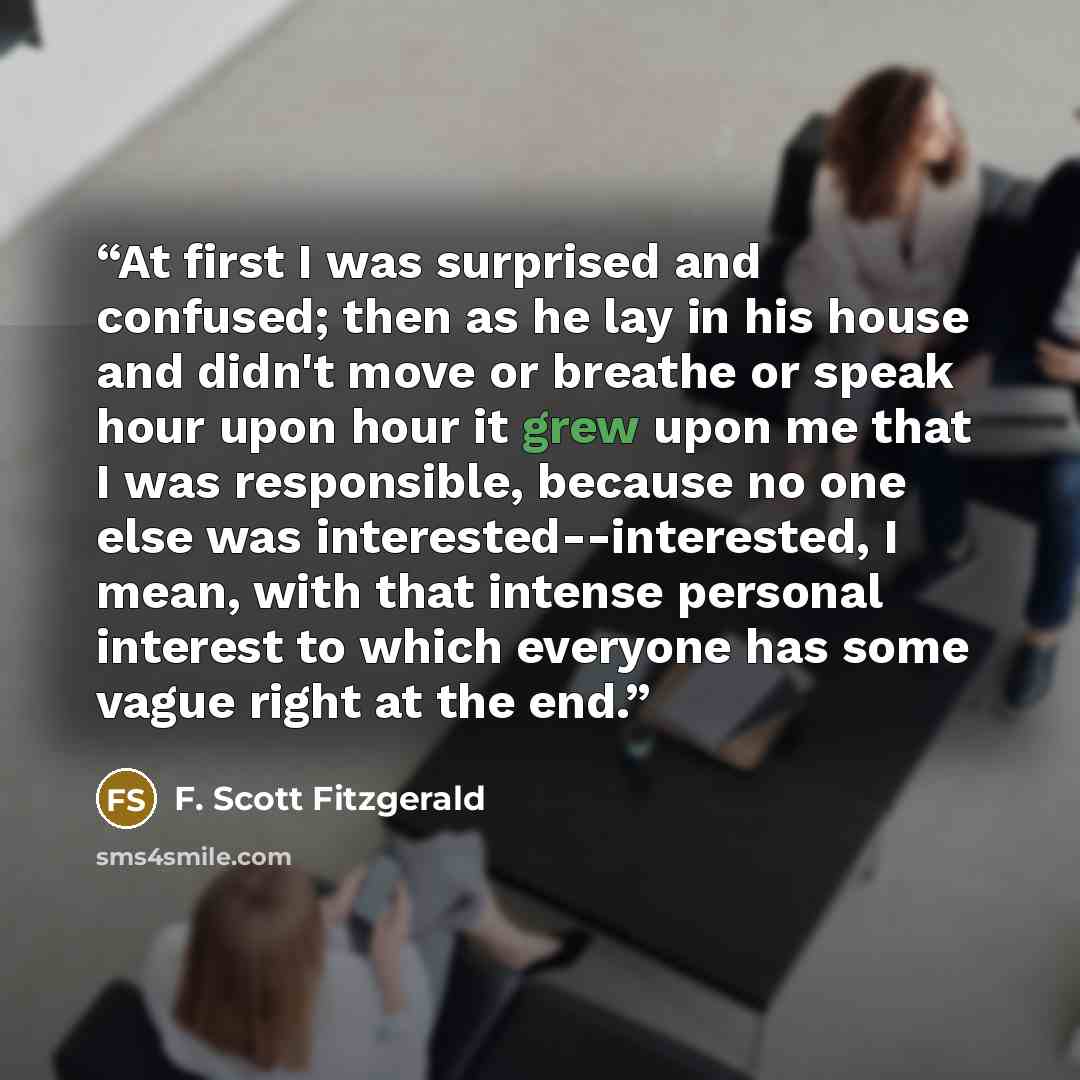 “At first I was surprised and confused; then as he lay in his house and didn't move or breathe or speak hour upon hour it grew upon me that I was responsible, because no one else was interested--interested, I mean, with that intense personal interest to which everyone has some vague right at the end.” quote by F. Scott Fitzgerald