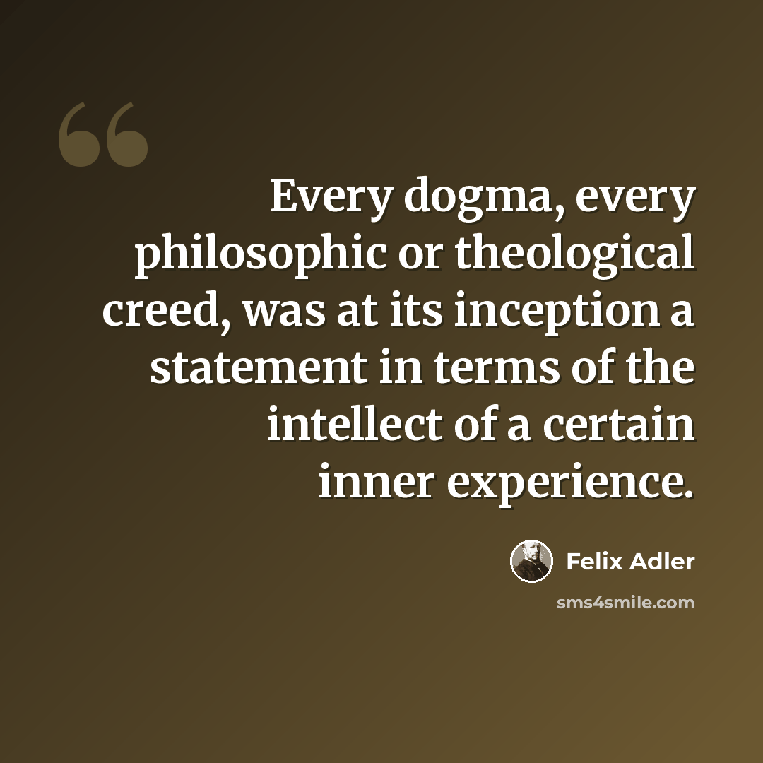 “Every dogma, every philosophic or theological creed, was at its inception a statement in terms of the intellect of a certain inner experience.” quote by Felix Adler