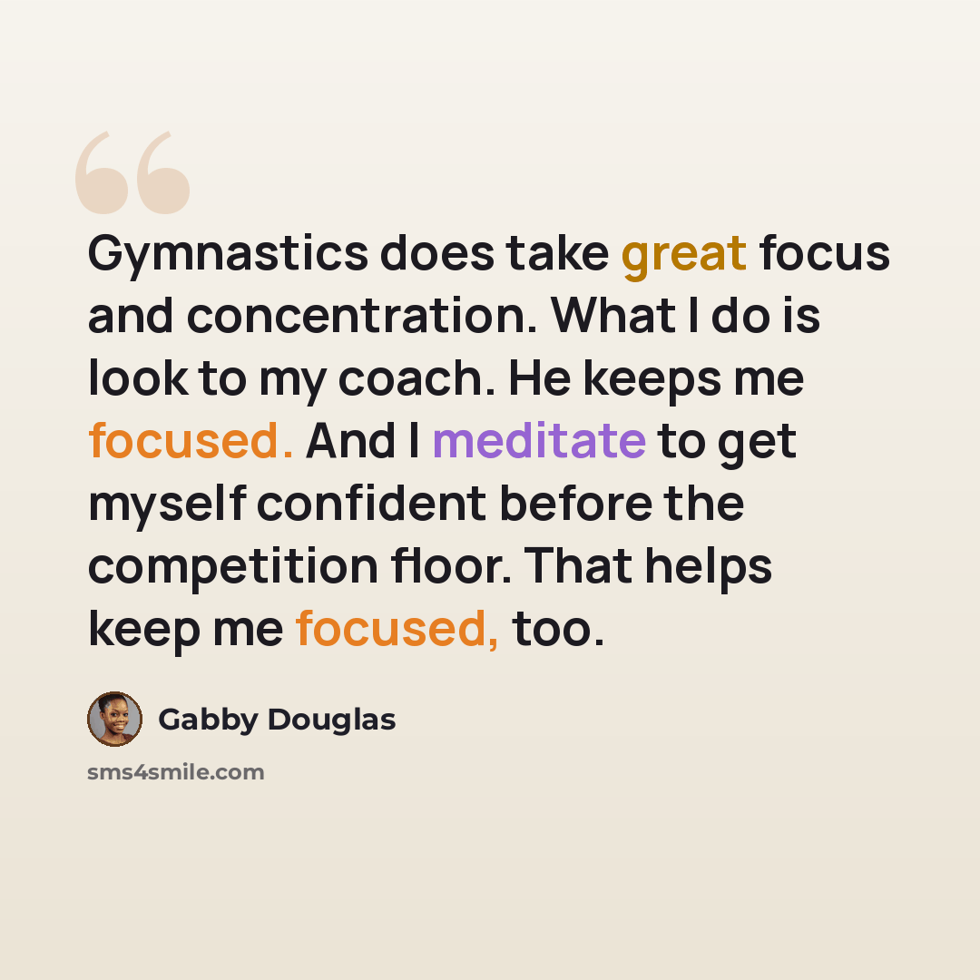 “Gymnastics does take great focus and concentration. What I do is look to my coach. He keeps me focused. And I meditate to get myself confident before the competition floor. That helps keep me focused, too.” quote by Gabby Douglas