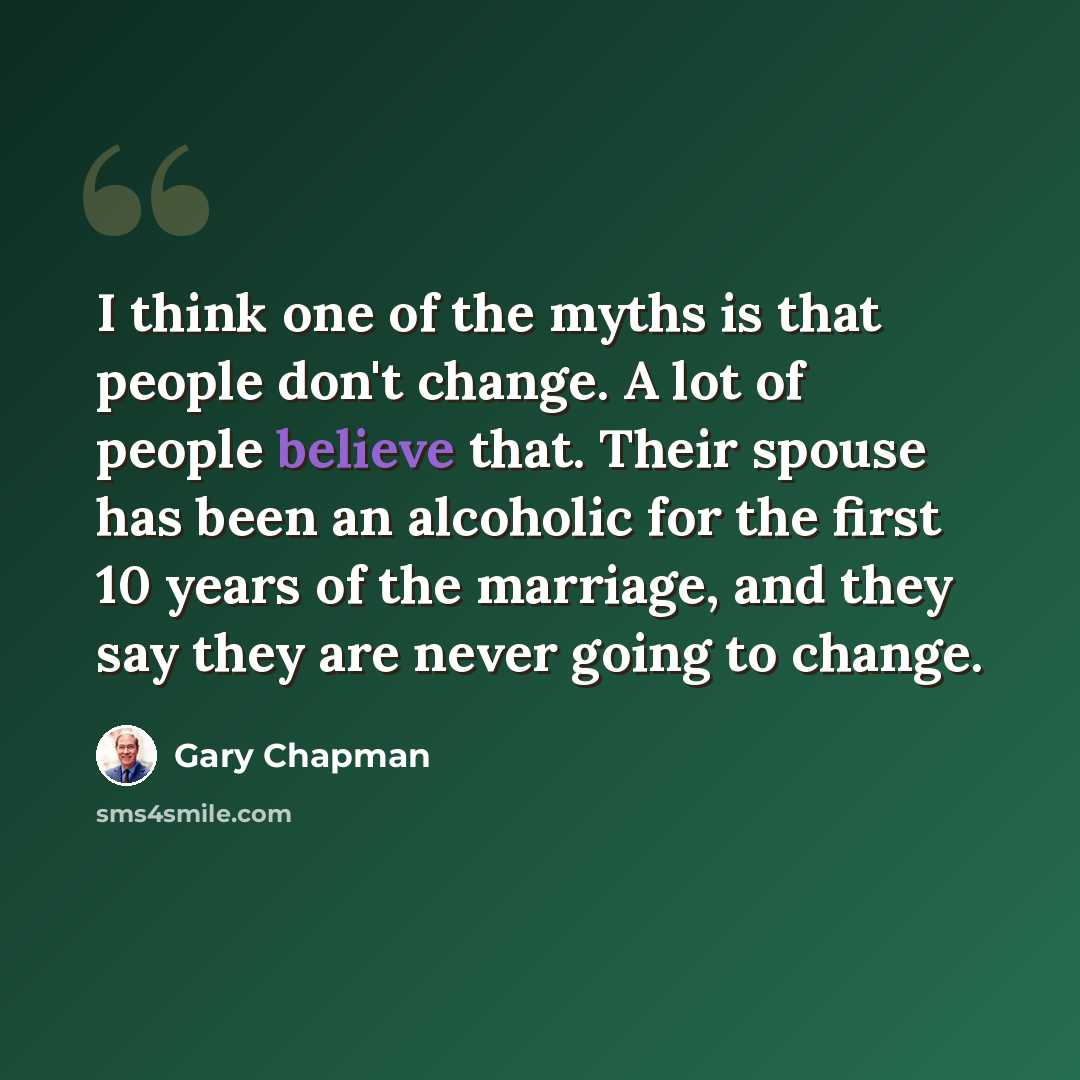 “I think one of the myths is that people don't change. A lot of people believe that. Their spouse has been an alcoholic for the first 10 years of the marriage, and they say they are never going to change.” quote by Gary Chapman