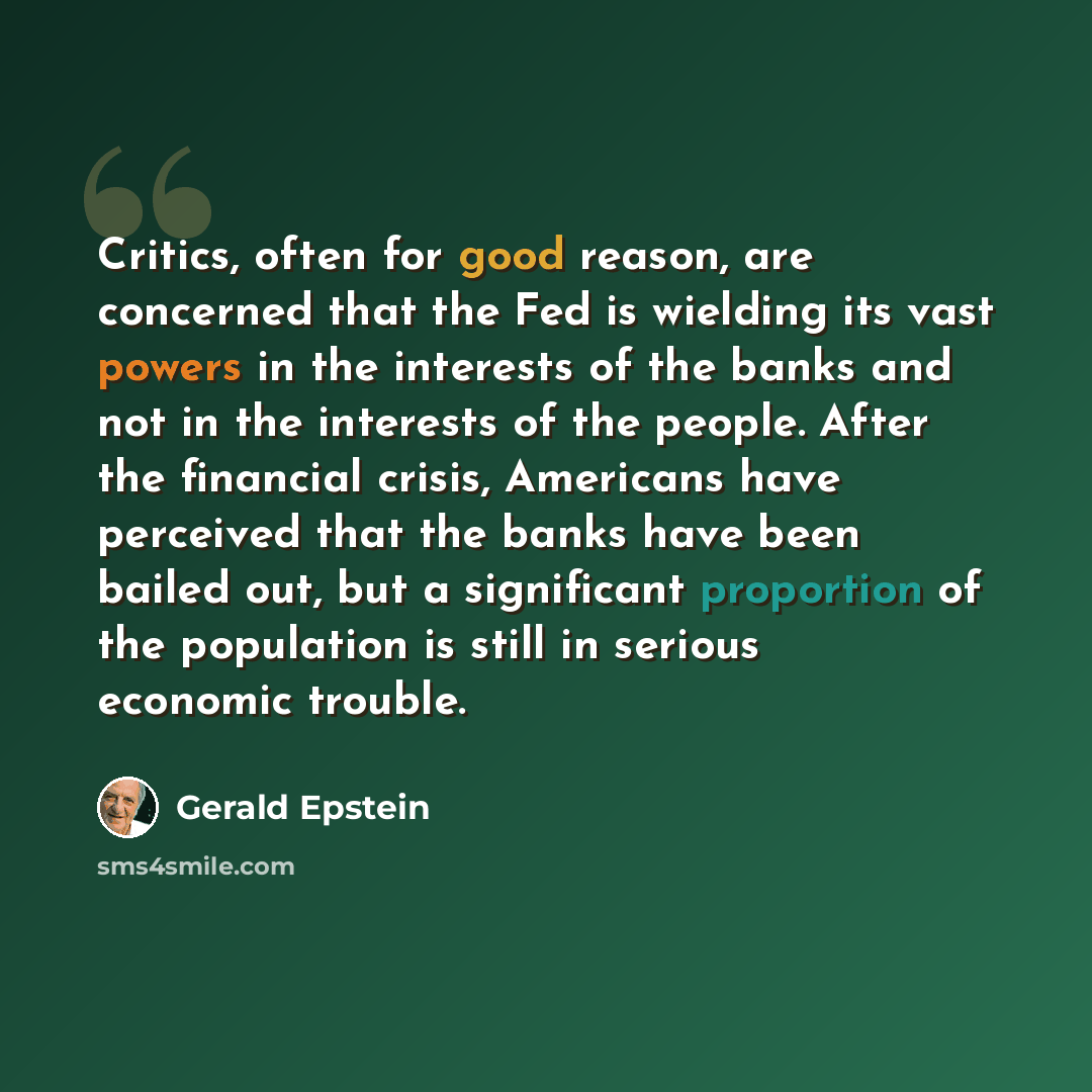 “Critics, often for good reason, are concerned that the Fed is wielding its vast powers in the interests of the banks and not in the interests of the people. After the financial crisis, Americans have perceived that the banks have been bailed out, but a significant proportion of the population is…” quote by Gerald Epstein