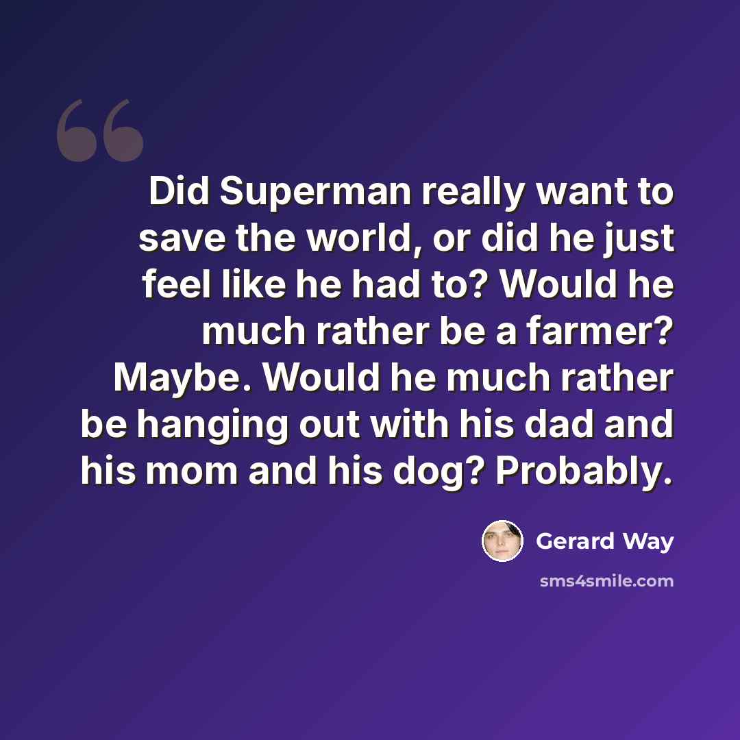 “Did Superman really want to save the world, or did he just feel like he had to? Would he much rather be a farmer? Maybe. Would he much rather be hanging out with his dad and his mom and his dog? Probably.” quote by Gerard Way