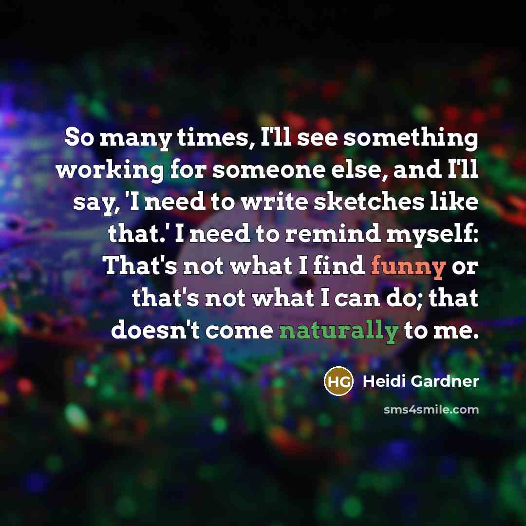 “So many times, I'll see something working for someone else, and I'll say, 'I need to write sketches like that.' I need to remind myself: That's not what I find funny or that's not what I can do; that doesn't come naturally to me.” quote by Heidi Gardner