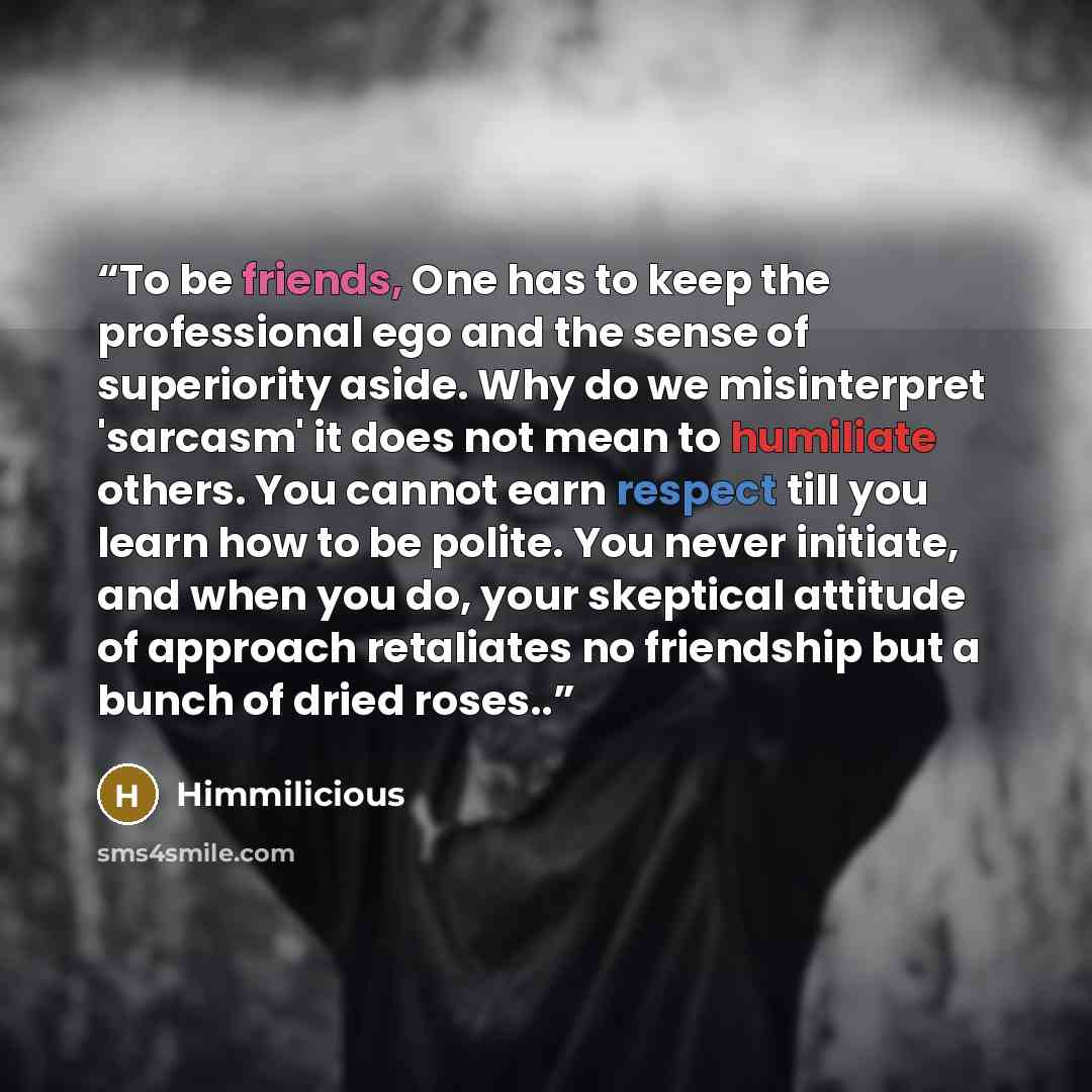 “To be friends, One has to keep the professional ego and the sense of superiority aside. Why do we misinterpret 'sarcasm' it does not mean to humiliate others. You cannot earn respect till you learn how to be polite. You never initiate, and when you do, your skeptical attitude of approach…” quote by Himmilicious