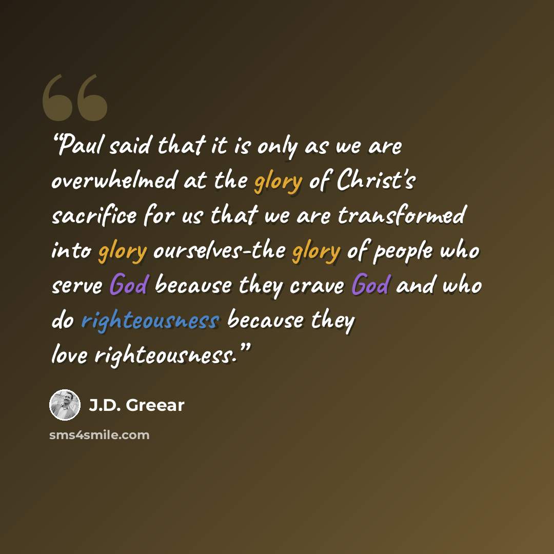 “Paul said that it is only as we are overwhelmed at the glory of Christ's sacrifice for us that we are transformed into glory ourselves-the glory of people who serve God because they crave God and who do righteousness because they love righteousness.” quote by J.D. Greear