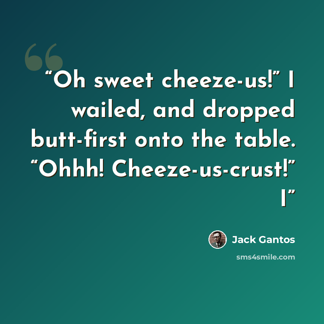“Oh sweet cheeze-us!” I wailed, and dropped butt-first onto the table. “Ohhh! Cheeze-us-crust!” I” quote by Jack Gantos