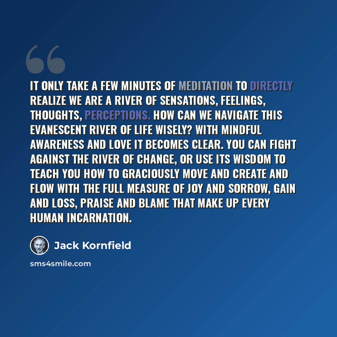 “It only take a few minutes of meditation to directly realize we are a river of sensations, feelings, thoughts, perceptions. How can we navigate this evanescent river of life wisely? With mindful awareness and love it becomes clear. You can fight against the river of change, or use its wisdom to…” quote by Jack Kornfield