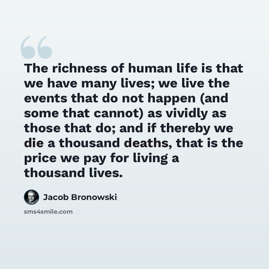“The richness of human life is that we have many lives; we live the events that do not happen (and some that cannot) as vividly as those that do; and if thereby we die a thousand deaths, that is the price we pay for living a thousand lives.” quote by Jacob Bronowski