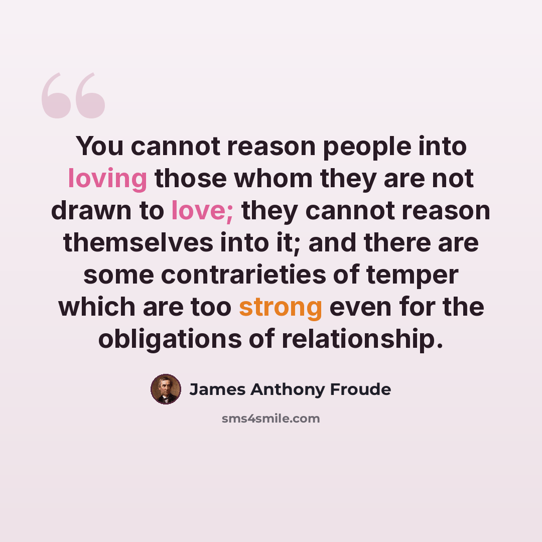“You cannot reason people into loving those whom they are not drawn to love; they cannot reason themselves into it; and there are some contrarieties of temper which are too strong even for the obligations of relationship.” quote by James Anthony Froude