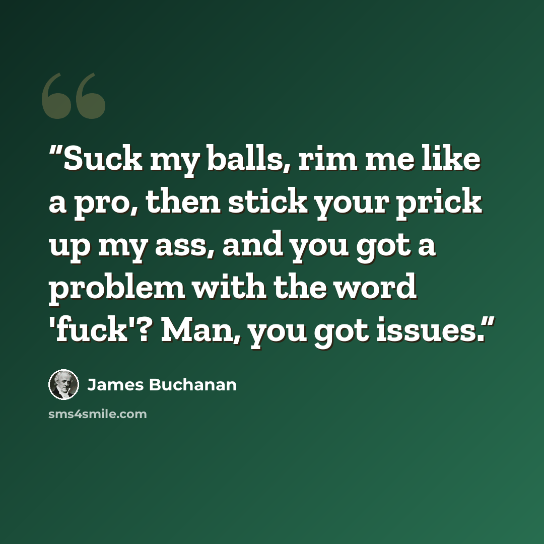 “Suck my balls, rim me like a pro, then stick your prick up my ass, and you got a problem with the word 'fuck'? Man, you got issues.” quote by James Buchanan