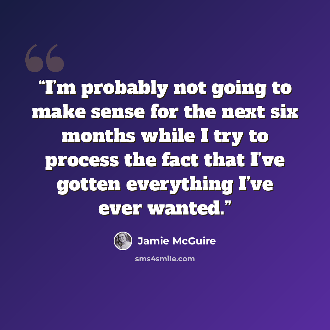 “I’m probably not going to make sense for the next six months while I try to process the fact that I’ve gotten everything I’ve ever wanted.” quote by jamie mcguire